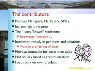 The contributors Product Managers, Marketers, SMEs Increasingly time-poor The “Ivory Tower” syndrome Knowledge “hoarding”… Interested mostly in products and solutions Want to provide lots of detail! More accountable for costs than sales Not usually hired as communicators Focus only on own product 