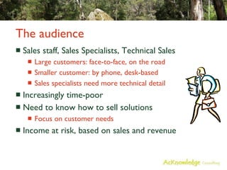 The audience  Sales staff, Sales Specialists, Technical Sales Large customers: face-to-face, on the road Smaller customer: by phone, desk-based Sales specialists need more technical detail Increasingly time-poor Need to know how to sell solutions Focus on customer needs Income at risk, based on sales and revenue 