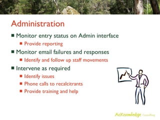 Administration Monitor entry status on Admin interface Provide reporting Monitor email failures and responses Identify and follow up staff movements Intervene as required Identify issues Phone calls to recalcitrants Provide training and help 