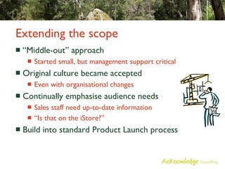 Extending the scope “Middle-out” approach Started small, but management support critical Original culture became accepted Even with organisational changes Continually emphasise audience needs Sales staff need up-to-date information “Is that on the iStore?” Build into standard Product Launch process 