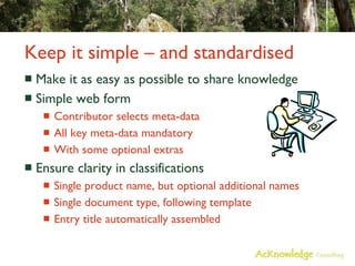Keep it simple – and standardised Make it as easy as possible to share knowledge Simple web form Contributor selects meta-data All key meta-data mandatory With some optional extras Ensure clarity in classifications Single product name, but optional additional names Single document type, following template Entry title automatically assembled 