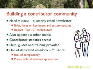 Building a contributor community Need to Know  – quarterly email newsletter Brief, focus on key issues and system updates Report “Top 10” contributors Also update via other media Contributor statistics access Help, guides and training provided Use of dedicated emailbox – “! iStore” Risk of complacency Phone calls, alternative approaches 