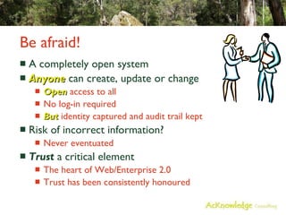 Be afraid! A completely open system Anyone  can create, update or change Open  access to all No log-in required But  identity captured and audit trail kept Risk of incorrect information? Never eventuated Trust  a critical element The heart of Web/Enterprise 2.0 Trust has been consistently honoured 