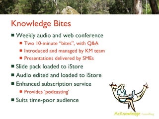 Knowledge Bites Weekly audio and web conference Two 10-minute “bites”, with Q&A Introduced and managed by KM team Presentations delivered by SMEs Slide pack loaded to iStore Audio edited and loaded to iStore Enhanced subscription service Provides ‘podcasting’ Suits time-poor audience 