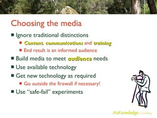Choosing the media Ignore traditional distinctions Content ,  communications  and  training End result is an informed audience Build media to meet  audience  needs Use available technology Get new technology as required Go outside the firewall if necessary! Use “safe-fail” experiments 