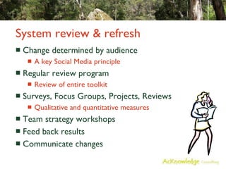 System review & refresh Change determined by audience A key Social Media principle Regular review program Review of entire toolkit Surveys, Focus Groups, Projects, Reviews Qualitative and quantitative measures Team strategy workshops Feed back results Communicate changes 