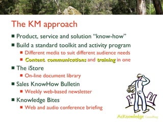 The KM approach Product, service and solution “know-how” Build a standard toolkit and activity program  Different media to suit different audience needs Content ,  communications  and  training  in one The iStore On-line document library Sales KnowHow Bulletin Weekly web-based newsletter Knowledge Bites Web and audio conference briefing 