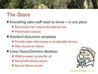 The iStore Everything sales staff need to know – in one place Documents for internal & external use Multimedia content Standard document templates Provide sales information in predictable format Also stored on iStore Lotus Notes/Domino database Web browser access for all Hand-held device access Secure Admin access 