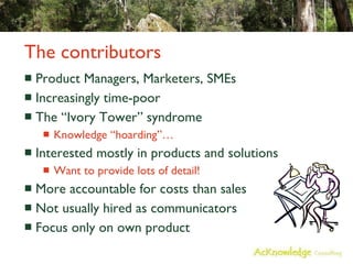 The contributors Product Managers, Marketers, SMEs Increasingly time-poor The “Ivory Tower” syndrome Knowledge “hoarding”… Interested mostly in products and solutions Want to provide lots of detail! More accountable for costs than sales Not usually hired as communicators Focus only on own product 