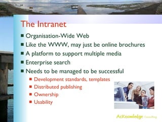 The Intranet Organisation-Wide Web Like the WWW, may just be online brochures A platform to support multiple media Enterprise search Needs to be managed to be successful Development standards, templates Distributed publishing Ownership Usability 
