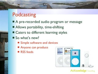 Podcasting A pre-recorded audio program or message Allows portability, time-shifting Caters to different learning styles So what’s new? Simple software and devices Anyone can produce RSS feeds 