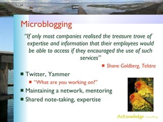 Microblogging “ If only most companies realised the treasure trove of expertise and information that their employees would be able to access if they encouraged the use of such services” Shane Goldberg, Telstra Twitter, Yammer “What are you working on?” Maintaining a network, mentoring Shared note-taking, expertise 