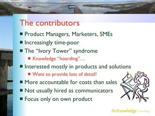 The contributors Product Managers, Marketers, SMEs Increasingly time-poor The “Ivory Tower” syndrome Knowledge “hoarding”… Interested mostly in products and solutions Want to provide lots of detail! More accountable for costs than sales Not usually hired as communicators Focus only on own product 