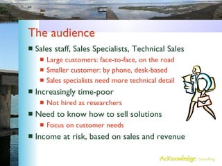 The audience  Sales staff, Sales Specialists, Technical Sales Large customers: face-to-face, on the road Smaller customer: by phone, desk-based Sales specialists need more technical detail Increasingly time-poor Not hired as researchers Need to know how to sell solutions Focus on customer needs Income at risk, based on sales and revenue 
