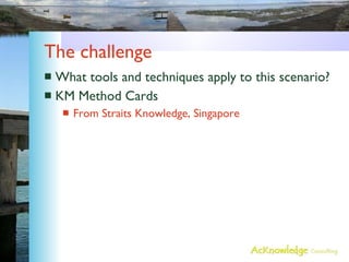 The challenge What tools and techniques apply to this scenario? KM Method Cards From Straits Knowledge, Singapore 