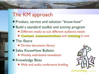 The KM approach Product, service and solution “know-how” Build a standard toolkit and activity program  Different media to suit different audience needs Content ,  communications  and  training  in one The iStore On-line document library Sales KnowHow Bulletin Weekly web-based newsletter Knowledge Bites Web and audio conference briefing 
