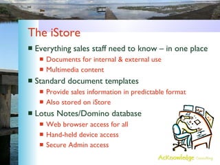 The iStore Everything sales staff need to know – in one place Documents for internal & external use Multimedia content Standard document templates Provide sales information in predictable format Also stored on iStore Lotus Notes/Domino database Web browser access for all Hand-held device access Secure Admin access 