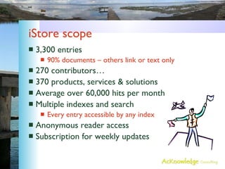 iStore scope 3,300 entries 90% documents – others link or text only 270 contributors… 370 products, services & solutions Average over 60,000 hits per month Multiple indexes and search Every entry accessible by any index Anonymous reader access Subscription for weekly updates 