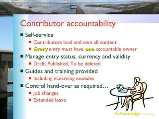 Contributor accountability Self-service Contributors load and own all content Every  entry must have  one  accountable owner Manage entry status, currency and validity Draft, Published, To be deleted Guides and training provided Including eLearning modules Control hand-over as required… Job changes Extended leave 