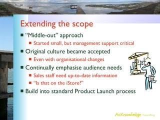Extending the scope “Middle-out” approach Started small, but management support critical Original culture became accepted Even with organisational changes Continually emphasise audience needs Sales staff need up-to-date information “Is that on the iStore?” Build into standard Product Launch process 