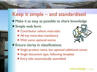 Keep it simple – and standardised Make it as easy as possible to share knowledge Simple web form Contributor selects meta-data All key meta-data mandatory With some optional extras Ensure clarity in classifications Single product name, but optional additional names Single document type, following template Entry title automatically assembled 