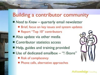 Building a contributor community Need to Know  – quarterly email newsletter Brief, focus on key issues and system updates Report “Top 10” contributors Also update via other media Contributor statistics access Help, guides and training provided Use of dedicated emailbox – “! iStore” Risk of complacency Phone calls, alternative approaches 