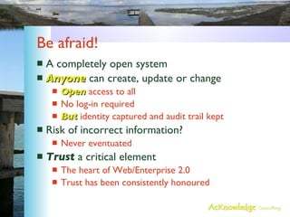 Be afraid! A completely open system Anyone  can create, update or change Open  access to all No log-in required But  identity captured and audit trail kept Risk of incorrect information? Never eventuated Trust  a critical element The heart of Web/Enterprise 2.0 Trust has been consistently honoured 
