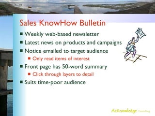 Sales KnowHow Bulletin Weekly web-based newsletter Latest news on products and campaigns Notice emailed to target audience Only read items of interest Front page has 50-word summary Click through layers to detail Suits time-poor audience 