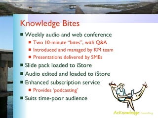 Knowledge Bites Weekly audio and web conference Two 10-minute “bites”, with Q&A Introduced and managed by KM team Presentations delivered by SMEs Slide pack loaded to iStore Audio edited and loaded to iStore Enhanced subscription service Provides ‘podcasting’ Suits time-poor audience 