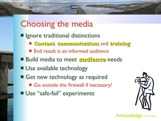 Choosing the media Ignore traditional distinctions Content ,  communications  and  training End result is an informed audience Build media to meet  audience  needs Use available technology Get new technology as required Go outside the firewall if necessary! Use “safe-fail” experiments 