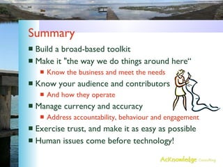 Summary Build a broad-based toolkit Make it "the way we do things around here“ Know the business and meet the needs Know your audience and contributors And how they operate Manage currency and accuracy Address accountability, behaviour and engagement Exercise trust, and make it as easy as possible Human issues come before technology! 