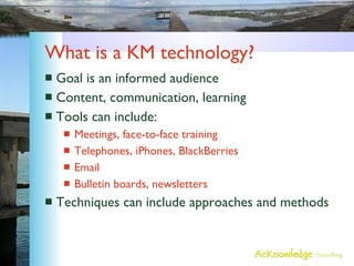What is a KM technology? Goal is an informed audience Content, communication, learning Tools can include: Meetings, face-to-face training Telephones, iPhones, BlackBerries Email Bulletin boards, newsletters Techniques can include approaches and methods 