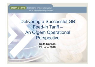 Delivering a Successful GB
      Feed-in Tariff –
  An Ofgem Operational
        Perspective
        Keith Duncan
        22 June 2010



                             1
 
