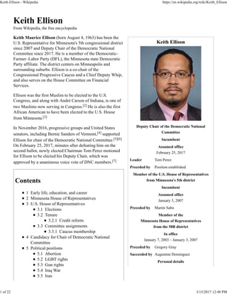 Keith Ellison
Deputy Chair of the Democratic National
Committee
Incumbent
Assumed office
February 25, 2017
Leader Tom Perez
Preceded by Position established
Member of the U.S. House of Representatives
from Minnesota's 5th district
Incumbent
Assumed office
January 3, 2007
Preceded by Martin Sabo
Member of the
Minnesota House of Representatives
from the 58B district
In office
January 7, 2003 – January 3, 2007
Preceded by Gregory Gray
Succeeded by Augustine Dominguez
Personal details
Keith Ellison
From Wikipedia, the free encyclopedia
Keith Maurice Ellison (born August 4, 1963) has been the
U.S. Representative for Minnesota's 5th congressional district
since 2007 and Deputy Chair of the Democratic National
Committee since 2017. He is a member of the Democratic–
Farmer–Labor Party (DFL), the Minnesota state Democratic
Party affiliate. The district centers on Minneapolis and
surrounding suburbs. Ellison is a co-chair of the
Congressional Progressive Caucus and a Chief Deputy Whip,
and also serves on the House Committee on Financial
Services.
Ellison was the first Muslim to be elected to the U.S.
Congress, and along with André Carson of Indiana, is one of
two Muslims now serving in Congress.[2] He is also the first
African American to have been elected to the U.S. House
from Minnesota.[3]
In November 2016, progressive groups and United States
senators, including Bernie Sanders of Vermont,[4] supported
Ellison for chair of the Democratic National Committee.[5][6]
On February 25, 2017, minutes after defeating him on the
second ballot, newly elected Chairman Tom Perez motioned
for Ellison to be elected his Deputy Chair, which was
approved by a unanimous voice vote of DNC members.[7]
Contents
1 Early life, education, and career
2 Minnesota House of Representatives
3 U.S. House of Representatives
3.1 Elections
3.2 Tenure
3.2.1 Credit reform
3.3 Committee assignments
3.3.1 Caucus membership
4 Candidacy for Chair of Democratic National
Committee
5 Political positions
5.1 Abortion
5.2 LGBT rights
5.3 Gun rights
5.4 Iraq War
5.5 Iran
Keith Ellison - Wikipedia https://en.wikipedia.org/wiki/Keith_Ellison
1 of 22 3/15/2017 12:48 PM
 