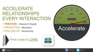 /KeithFerrazzi @ferrazzi
ACCELERATE
RELATIONSHIPS
EVERY INTERACTION
Find a way to CARE
11
Mission
▪ PREPARE – Research People
▪ PROACTIVE – Mindsets
▪ FOLLOW-UP - Generosity
Accelerate
D E F I N E
 