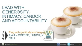 /KeithFerrazzi @ferrazzi
LEAD WITH
GENEROSITY,
INTIMACY, CANDOR
AND ACCOUNTABILITY
Ping with gratitude and respect.
Ask for COFFEE, LUNCH, a
CALL
14
Mission
O U T R E A C H
 