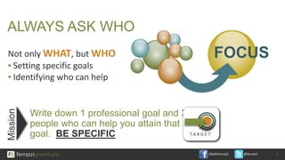 /KeithFerrazzi @ferrazzi
ALWAYS ASK WHO
Not only WHAT, but WHO
▪ Setting specific goals
▪ Identifying who can help
Write down 1 professional goal and 3
people who can help you attain that
goal. BE SPECIFIC
9
FOCUS
T A R G E T
Mission
 