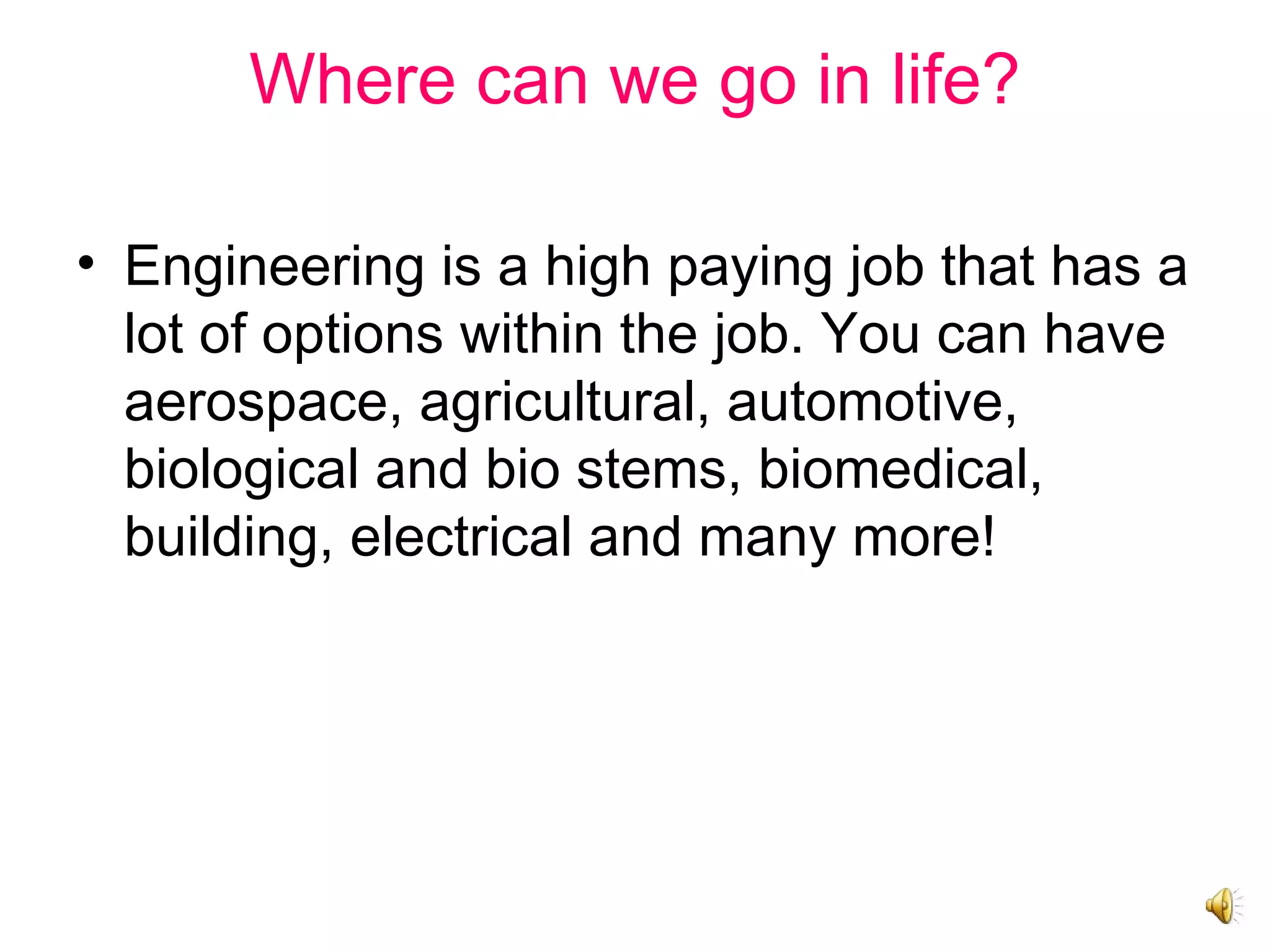 Where can we go in life?
• Engineering is a high paying job that has a
lot of options within the job. You can have
aerospace, agricultural, automotive,
biological and bio stems, biomedical,
building, electrical and many more!
 