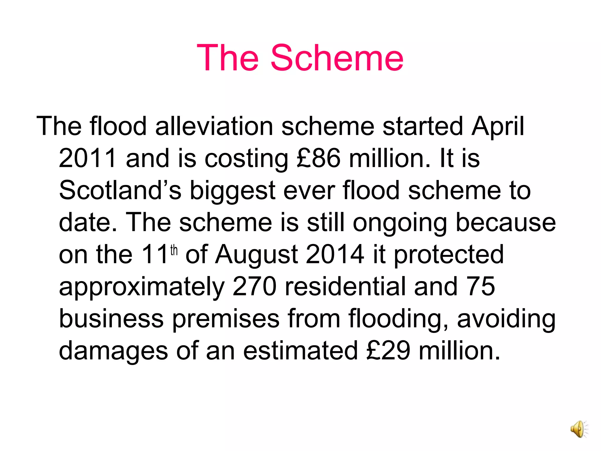 The Scheme
The flood alleviation scheme started April
2011 and is costing £86 million. It is
Scotland’s biggest ever flood scheme to
date. The scheme is still ongoing because
on the 11th
of August 2014 it protected
approximately 270 residential and 75
business premises from flooding, avoiding
damages of an estimated £29 million.
 