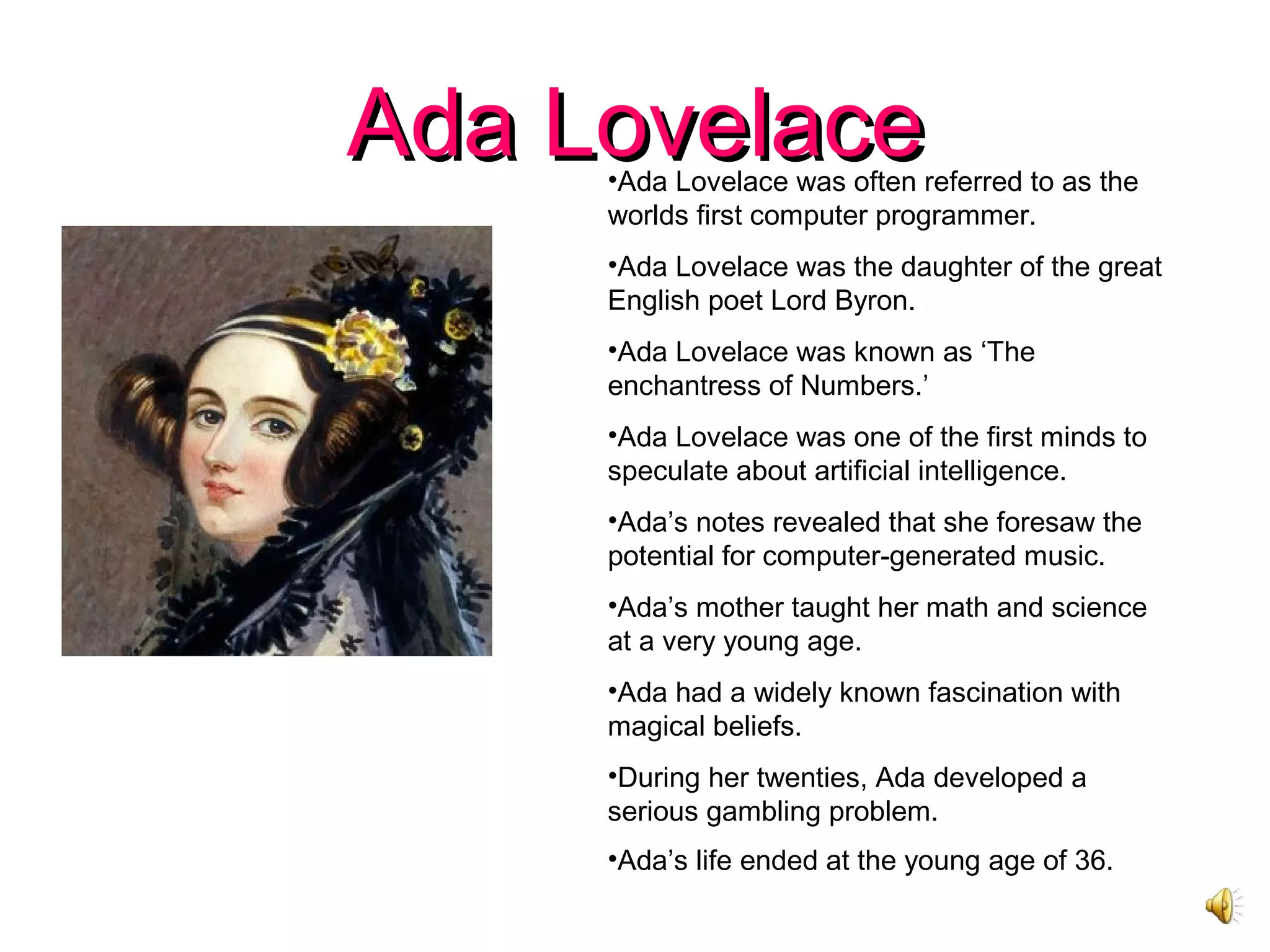 Ada LovelaceAda Lovelace•Ada Lovelace was often referred to as the
worlds first computer programmer.
•Ada Lovelace was the daughter of the great
English poet Lord Byron.
•Ada Lovelace was known as ‘The
enchantress of Numbers.’
•Ada Lovelace was one of the first minds to
speculate about artificial intelligence.
•Ada’s notes revealed that she foresaw the
potential for computer-generated music.
•Ada’s mother taught her math and science
at a very young age.
•Ada had a widely known fascination with
magical beliefs.
•During her twenties, Ada developed a
serious gambling problem.
•Ada’s life ended at the young age of 36.
 