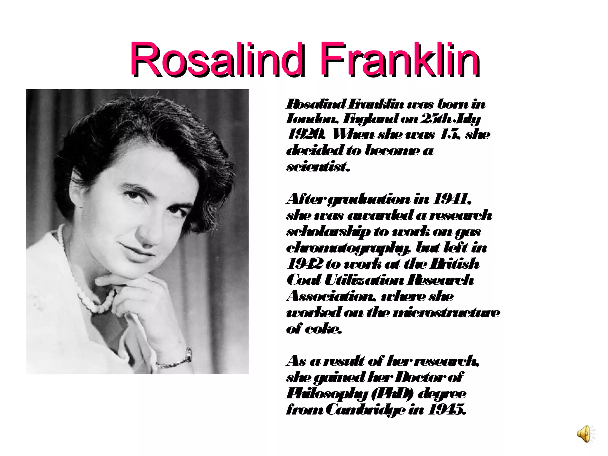 Rosalind FranklinRosalind Franklin
RosalindFranklinwas bornin
London, Englandon25thJuly
1920. Whenshewas 15, she
decidedto becomea
scientist.
Aftergraduationin1941,
shewas awardedaresearch
scholarshipto workongas
chromatography, but left in
1942to workat theBritish
Coal UtilizationResearch
Association, whereshe
workedonthemicrostructure
of coke.
As aresult of herresearch,
shegainedherDoctorof
Philosophy(PhD) degree
fromCambridgein1945.
 