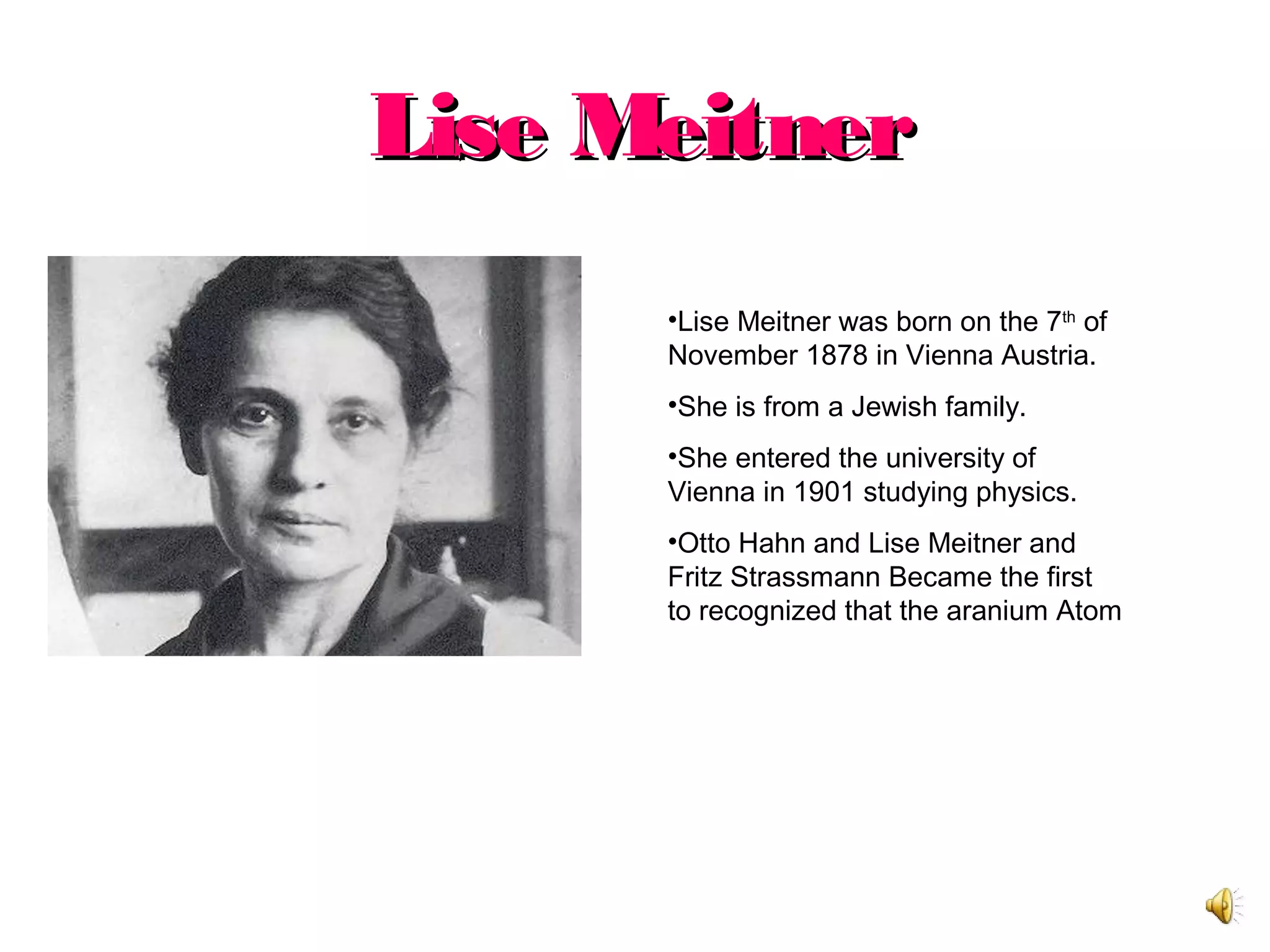 Lise MeitnerLise Meitner
•Lise Meitner was born on the 7th
of
November 1878 in Vienna Austria.
•She is from a Jewish family.
•She entered the university of
Vienna in 1901 studying physics.
•Otto Hahn and Lise Meitner and
Fritz Strassmann Became the first
to recognized that the aranium Atom
 