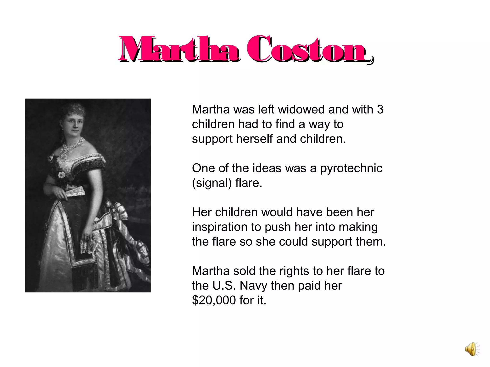Martha CostonMartha Coston,,
Martha was left widowed and with 3
children had to find a way to
support herself and children.
One of the ideas was a pyrotechnic
(signal) flare.
Her children would have been her
inspiration to push her into making
the flare so she could support them.
Martha sold the rights to her flare to
the U.S. Navy then paid her
$20,000 for it.
 