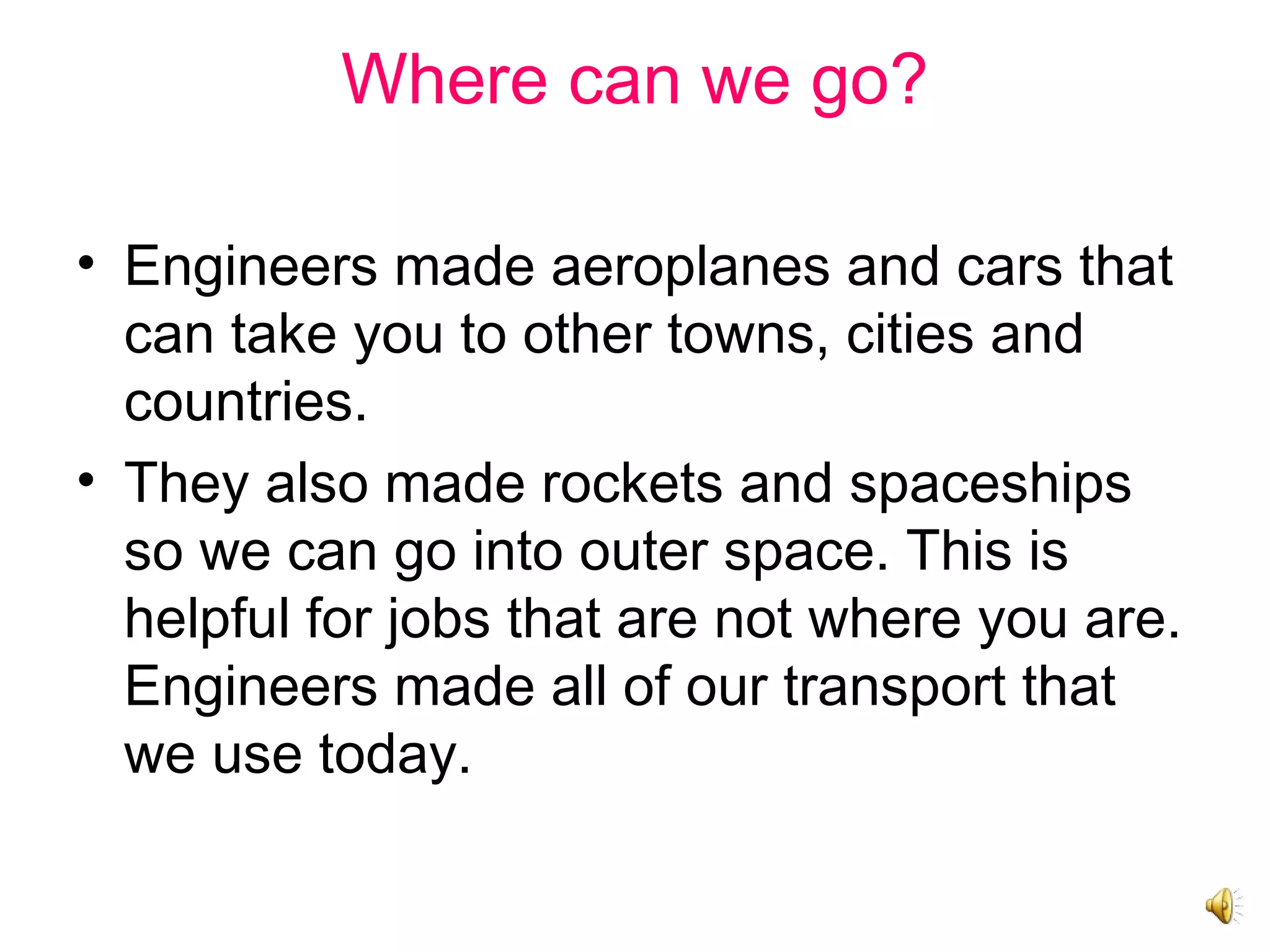 Where can we go?
• Engineers made aeroplanes and cars that
can take you to other towns, cities and
countries.
• They also made rockets and spaceships
so we can go into outer space. This is
helpful for jobs that are not where you are.
Engineers made all of our transport that
we use today.
 