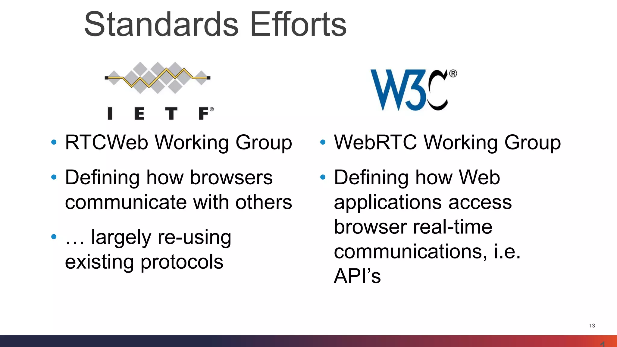 13 
Standards Efforts 
13 
•RTCWeb Working Group 
•Defining how browsers communicate with others 
•… largely re-using existing protocols 
•WebRTC Working Group 
•Defining how Web applications access browser real-time communications, i.e. API’s  