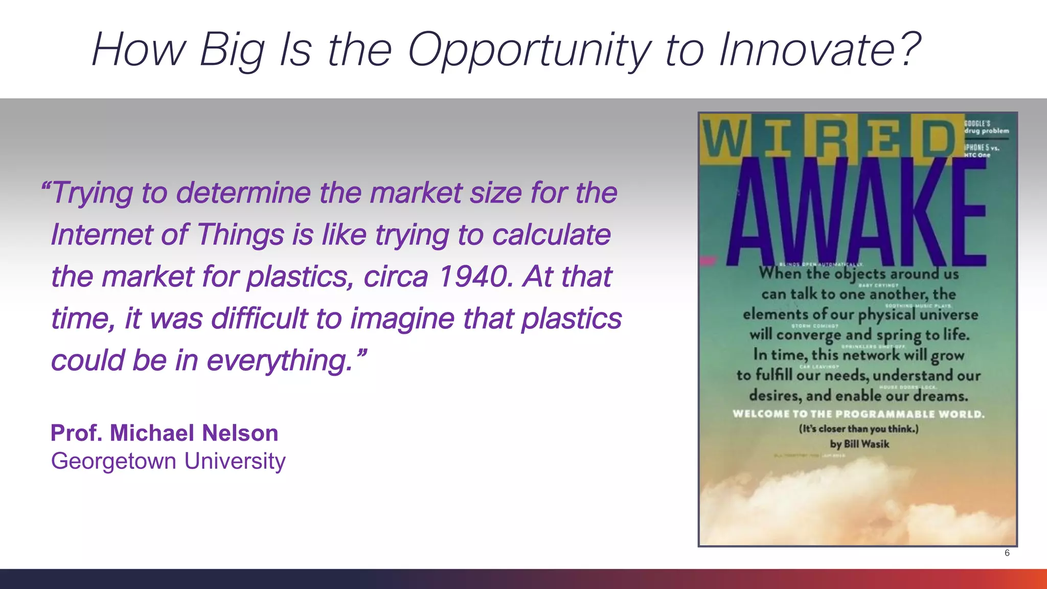 6 
How Big Is the Opportunity to Innovate? 
“Trying to determine the market size for the Internet of Things is like trying to calculate the market for plastics, circa 1940. At that time, it was difficult to imagine that plastics could be in everything.” 
Prof. Michael Nelson 
Georgetown University  