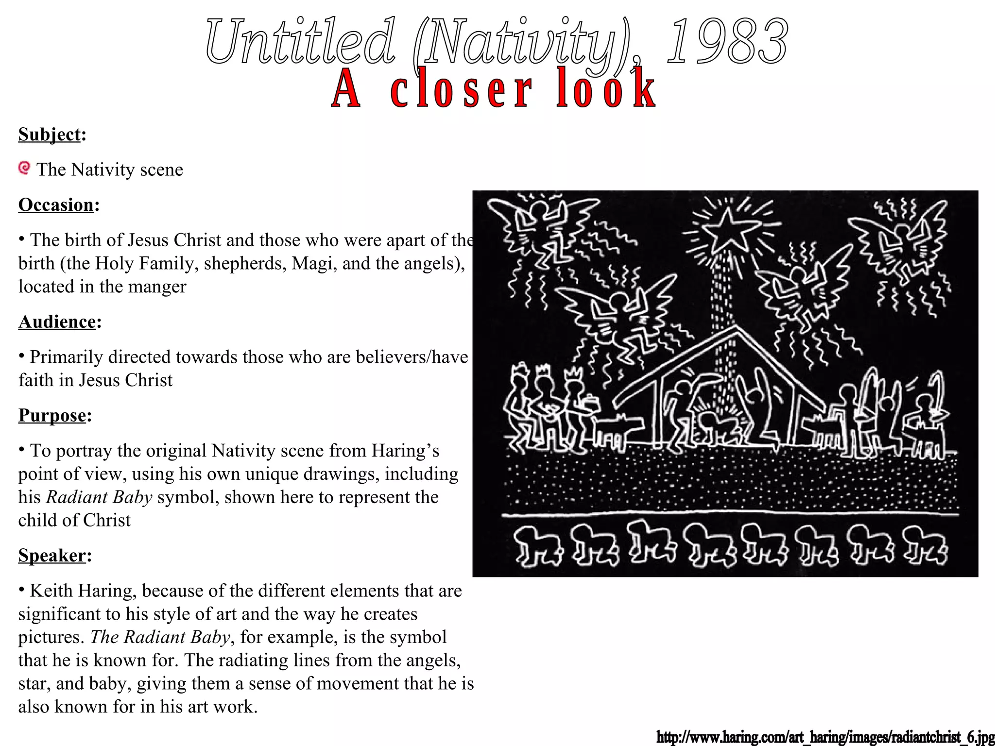 Untitled (Nativity), 1983 A closer look http://www.haring.com/art_haring/images/radiantchrist_6.jpg Subject : The Nativity scene Occasion : The birth of Jesus Christ and those who were apart of the birth (the Holy Family, shepherds, Magi, and the angels), located in the manger Audience : Primarily directed towards those who are believers/have faith in Jesus Christ Purpose : To portray the original Nativity scene from Haring’s point of view, using his own unique drawings, including his  Radiant Baby  symbol, shown here to represent the child of Christ Speaker : Keith Haring, because of the different elements that are significant to his style of art and the way he creates pictures.  The Radiant Baby , for example, is the symbol that he is known for. The radiating lines from the angels, star, and baby, giving them a sense of movement that he is also known for in his art work. 