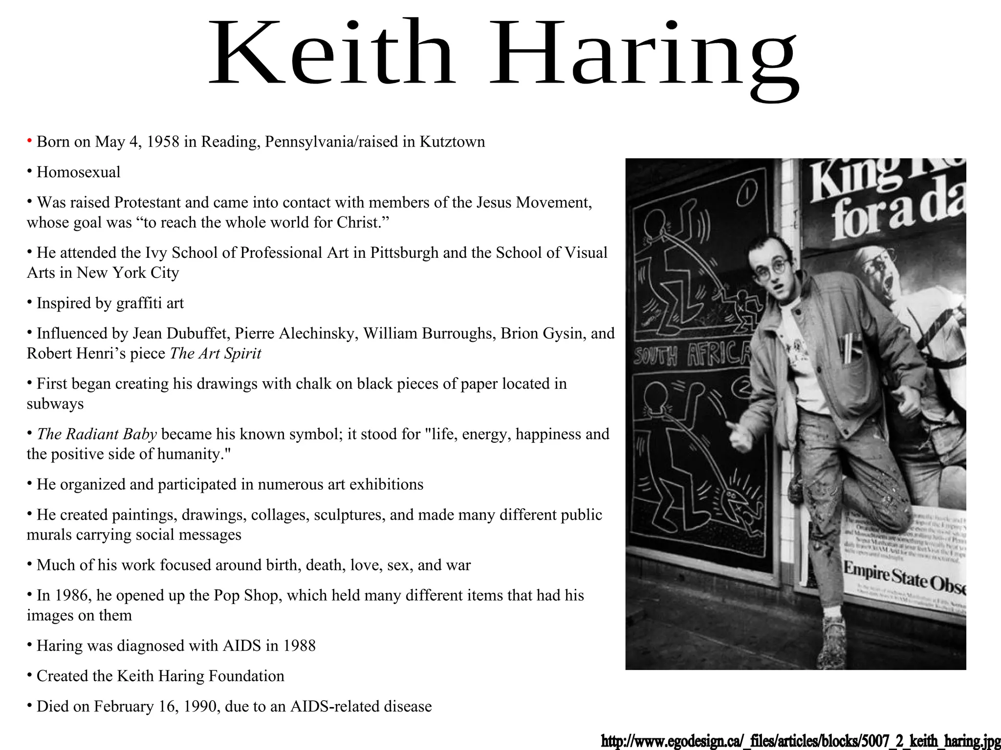 Keith Haring http://www.egodesign.ca/_files/articles/blocks/5007_2_keith_haring.jpg Born on May 4, 1958 in Reading, Pennsylvania/raised in Kutztown Homosexual Was raised Protestant and came into contact with members of the Jesus Movement, whose goal was “to reach the whole world for Christ.” He attended the Ivy School of Professional Art in Pittsburgh and the School of Visual Arts in New York City Inspired by graffiti art Influenced by Jean Dubuffet, Pierre Alechinsky, William Burroughs, Brion Gysin, and Robert Henri’s piece  The Art Spirit First began creating his drawings with chalk on black pieces of paper located in subways The Radiant Baby  became his known symbol; it stood for &quot;life, energy, happiness and the positive side of humanity.&quot; He organized and participated in numerous art exhibitions He created paintings, drawings, collages, sculptures, and made many different public murals carrying social messages Much of his work focused around birth, death, love, sex, and war In 1986, he opened up the Pop Shop, which held many different items that had his images on them Haring was diagnosed with AIDS in 1988 Created the Keith Haring Foundation Died on February 16, 1990, due to an AIDS-related disease 