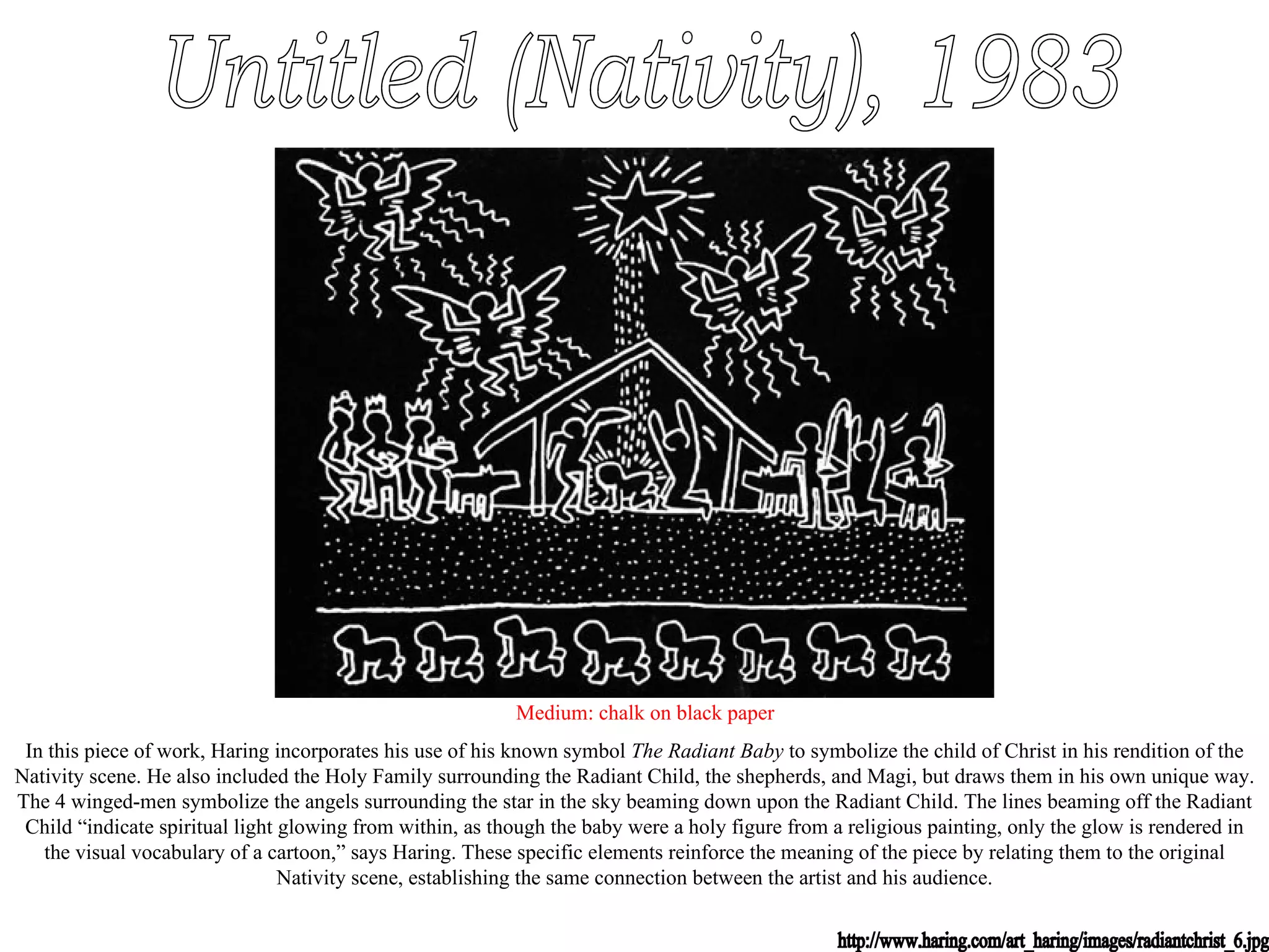 Untitled (Nativity), 1983 Medium: chalk on black paper In this piece of work, Haring incorporates his use of his known symbol  The Radiant Baby  to symbolize the child of Christ in his rendition of the Nativity scene. He also included the Holy Family surrounding the Radiant Child, the shepherds, and Magi, but draws them in his own unique way. The 4 winged-men symbolize the angels surrounding the star in the sky beaming down upon the Radiant Child. The lines beaming off the Radiant Child “indicate spiritual light glowing from within, as though the baby were a holy figure from a religious painting, only the glow is rendered in the visual vocabulary of a cartoon,” says Haring. These specific elements reinforce the meaning of the piece by relating them to the original Nativity scene, establishing the same connection between the artist and his audience. http://www.haring.com/art_haring/images/radiantchrist_6.jpg 