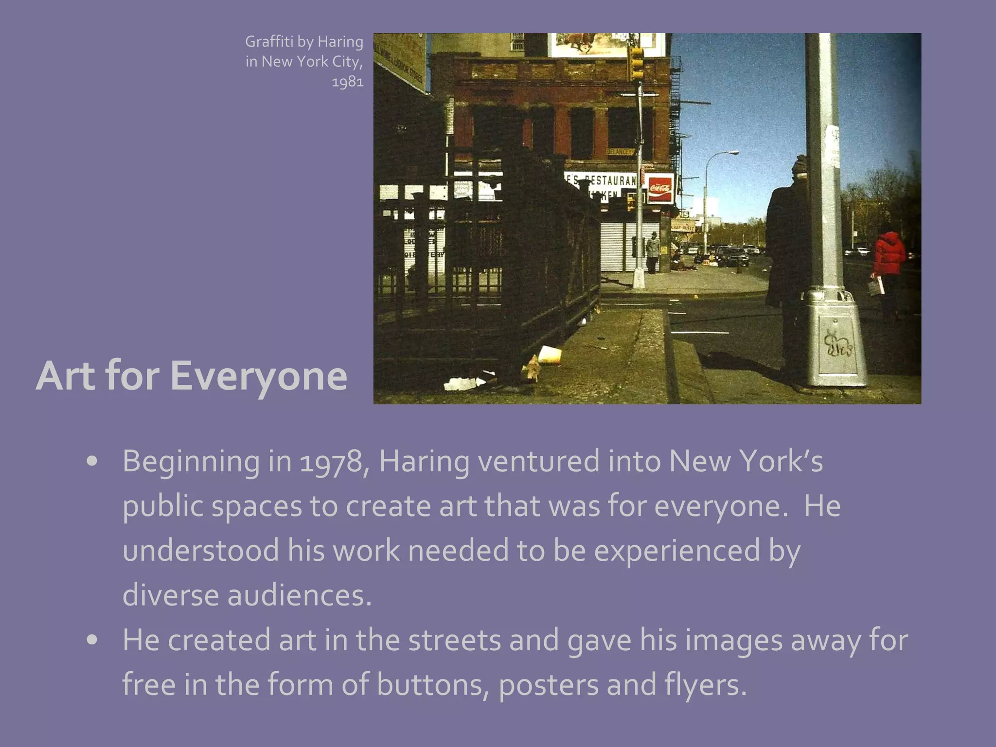 Beginning in 1978, Haring ventured into New York’s  public spaces to create art that was for everyone.  He  understood his work needed to be experienced by  diverse audiences.  He created art in the streets and gave his images away for  free in the form of buttons, posters and flyers. Art for Everyone Graffiti by Haring in New York City, 1981 